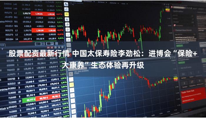 股票配资最新行情 中国太保寿险李劲松：进博会“保险+大康养”生态体验再升级