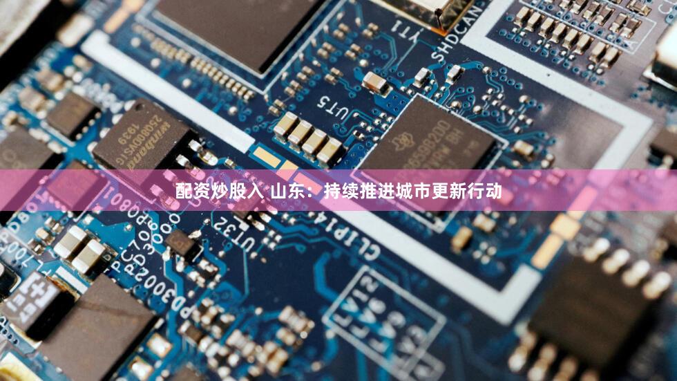 配资炒股入 山东：持续推进城市更新行动