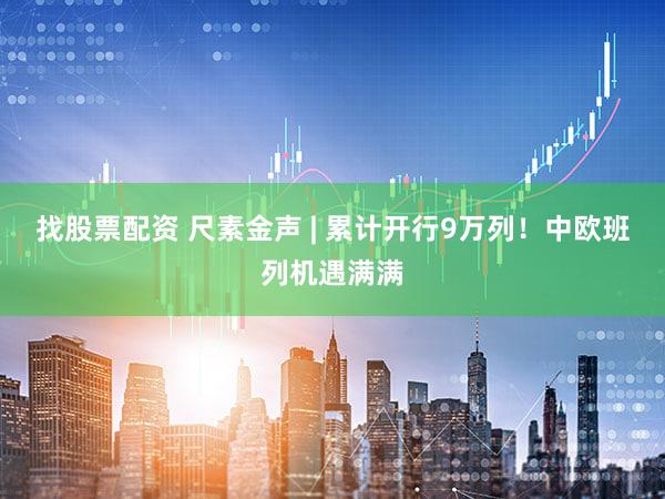 找股票配资 尺素金声 | 累计开行9万列！中欧班列机遇满满