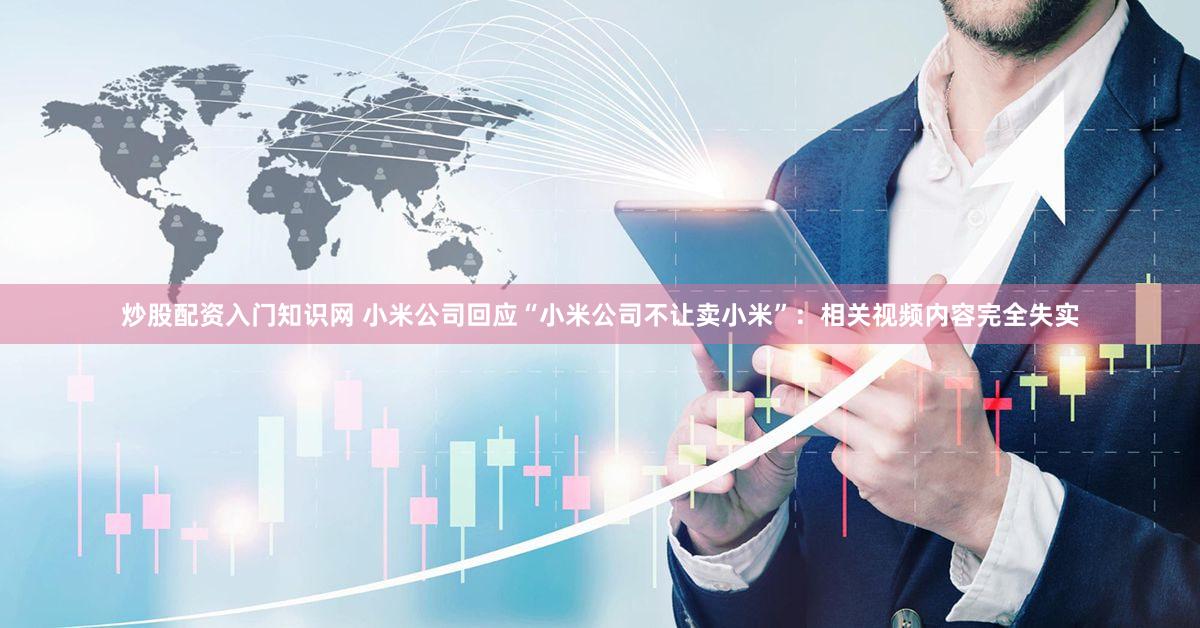 炒股配资入门知识网 小米公司回应“小米公司不让卖小米”：相关视频内容完全失实