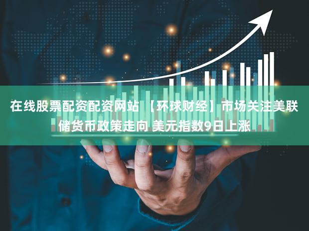 在线股票配资配资网站 【环球财经】市场关注美联储货币政策走向 美元指数9日上涨