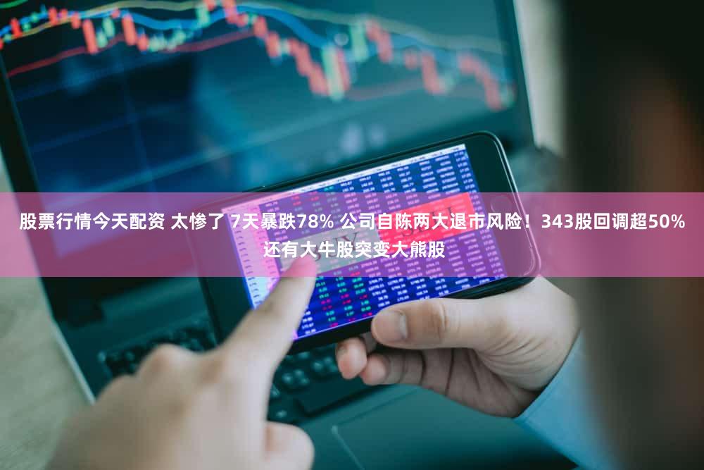 股票行情今天配资 太惨了 7天暴跌78% 公司自陈两大退市风险！343股回调超50% 还有大牛股突变大熊股