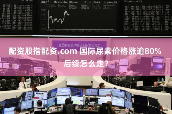 配资股指配资.com 国际尿素价格涨逾80% 后续怎么走？